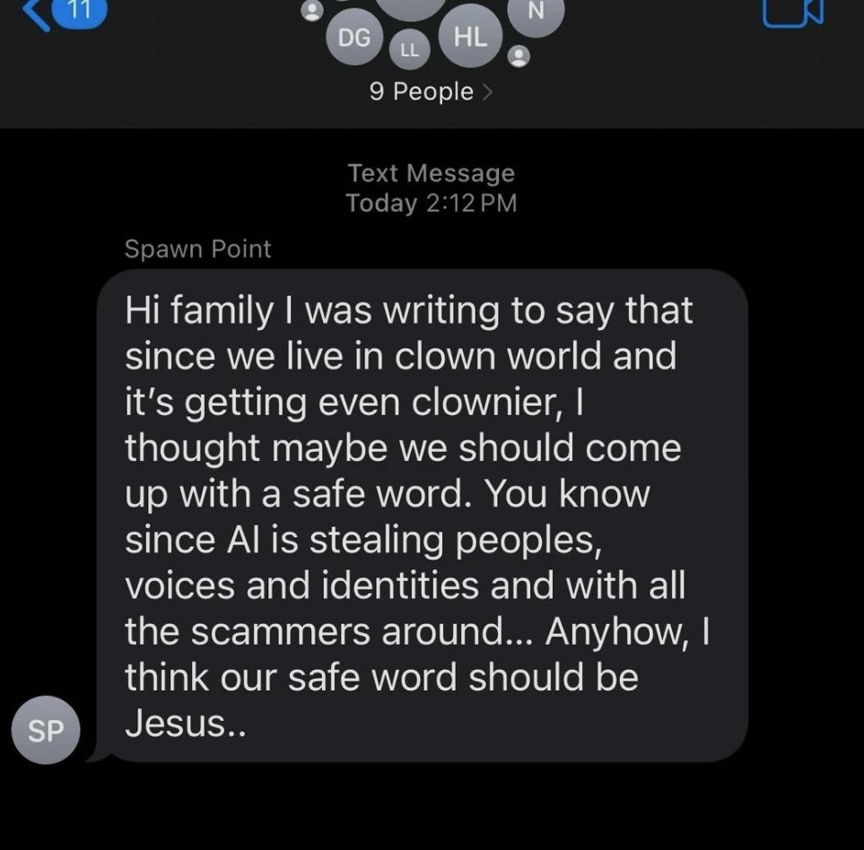 "Hi family I was writing to say that since we live in clown world and it's getting even clownier, I thought maybe we should come up with a safe word. You know since Al is stealing peoples, voices and identities and with all the scammers around… Anyhow, I think our safe word should be Jesus.."