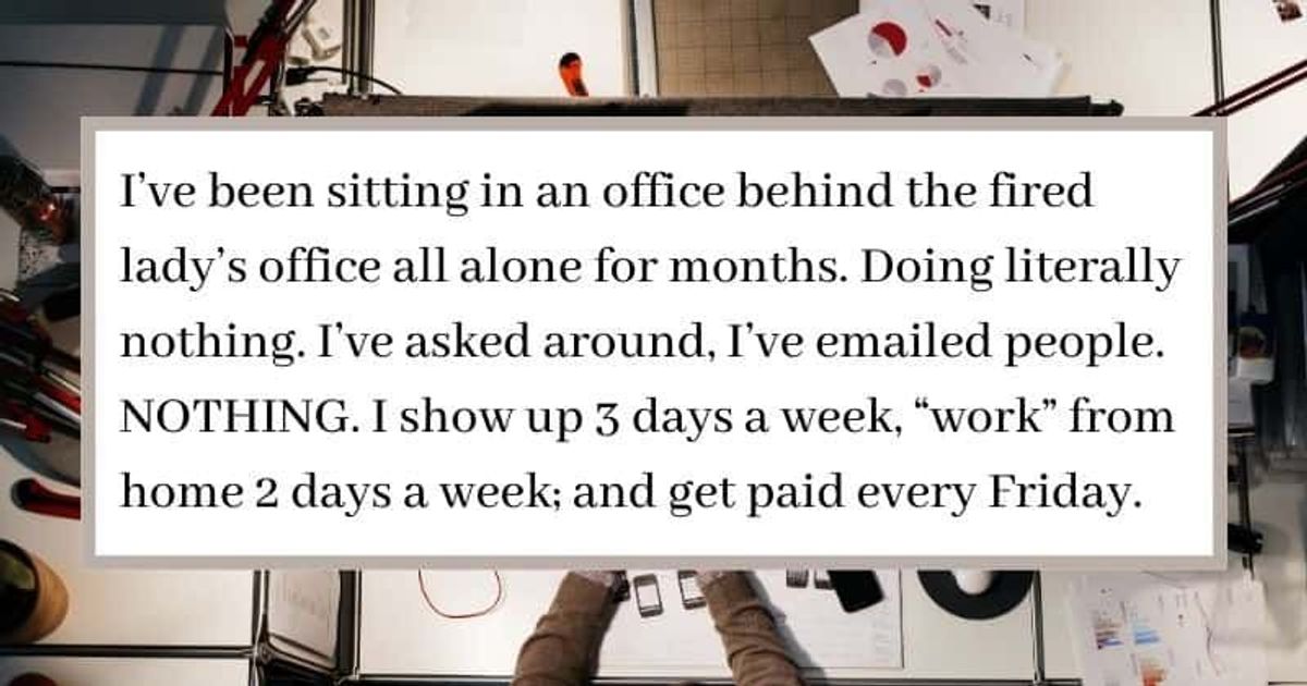 I've been sitting in an office behind the fired lady's office all alone for months. Doing literally nothing. I've asked around, I've emailed people. NOTHING. I show up 3 days a week, "work" from home 2 days a week; and get paid every Friday.